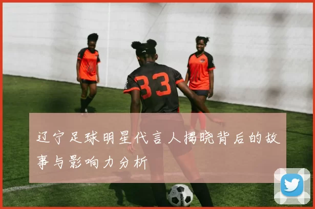 辽宁足球明星代言人揭晓背后的故事与影响力分析