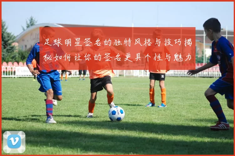 足球明星签名的独特风格与技巧揭秘如何让你的签名更具个性与魅力