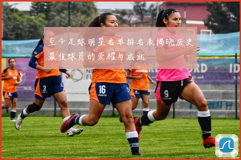 至今足球明星名单排名表揭晓历史最佳球员的荣耀与成就