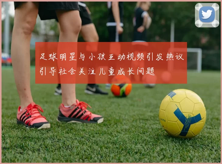 足球明星与小孩互动视频引发热议引导社会关注儿童成长问题