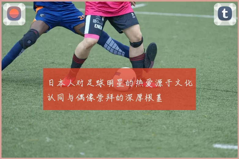日本人对足球明星的热爱源于文化认同与偶像崇拜的深厚根基