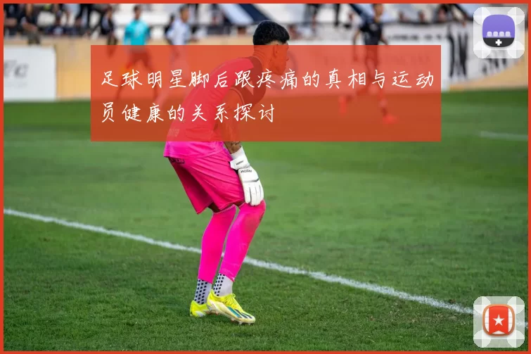 足球明星脚后跟疼痛的真相与运动员健康的关系探讨
