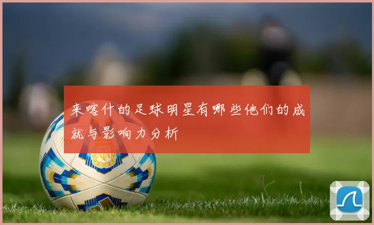 来喀什的足球明星有哪些他们的成就与影响力分析