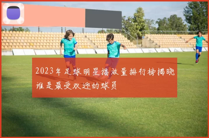 2023年足球明星播放量排行榜揭晓谁是最受欢迎的球员