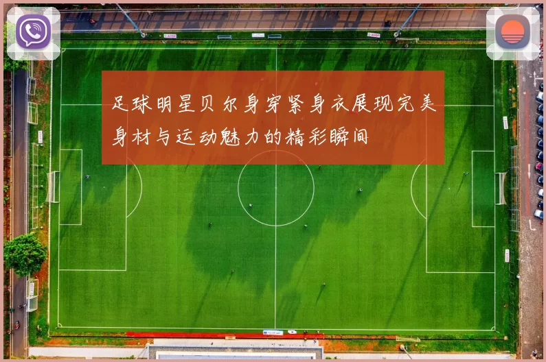 足球明星贝尔身穿紧身衣展现完美身材与运动魅力的精彩瞬间