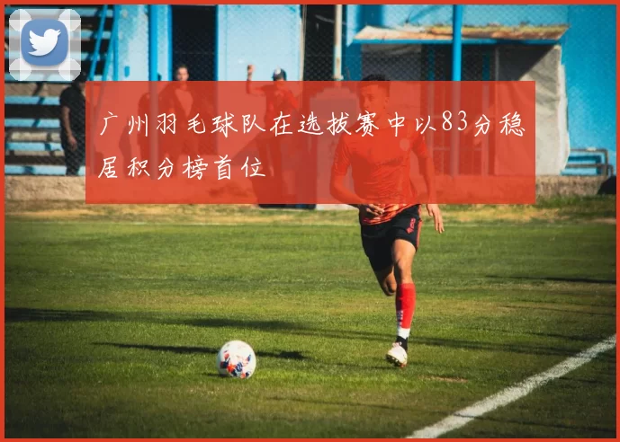 广州羽毛球队在选拔赛中以83分稳居积分榜首位