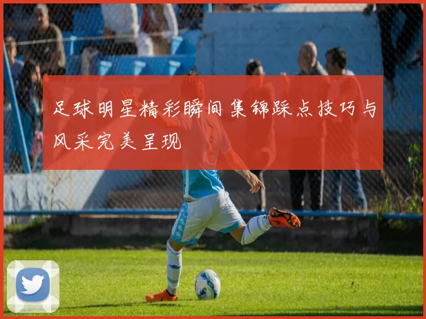 足球明星精彩瞬间集锦踩点技巧与风采完美呈现
