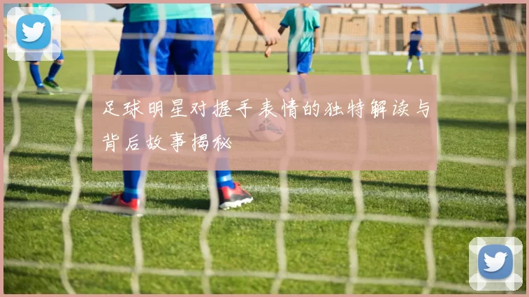 足球明星对握手表情的独特解读与背后故事揭秘