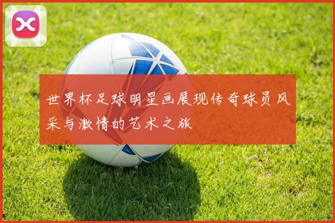世界杯足球明星画展现传奇球员风采与激情的艺术之旅