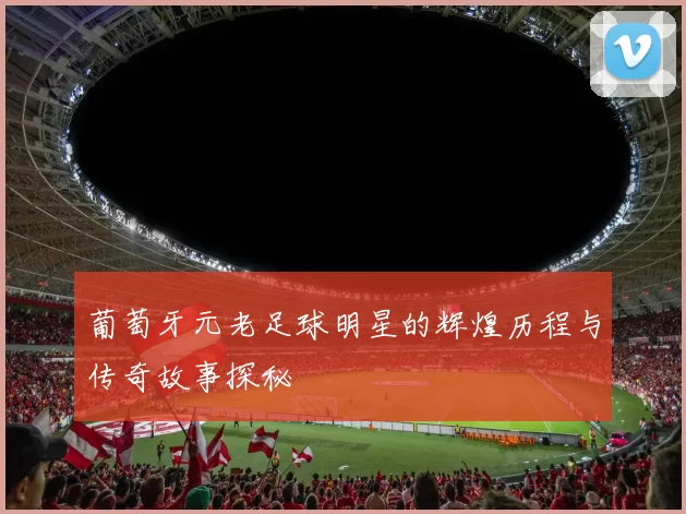 葡萄牙元老足球明星的辉煌历程与传奇故事探秘