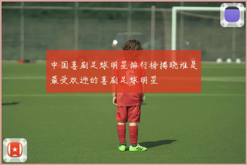 中国喜剧足球明星排行榜揭晓谁是最受欢迎的喜剧足球明星