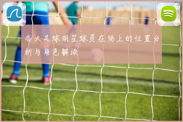 各大足球明星球员在场上的位置分析与角色解读