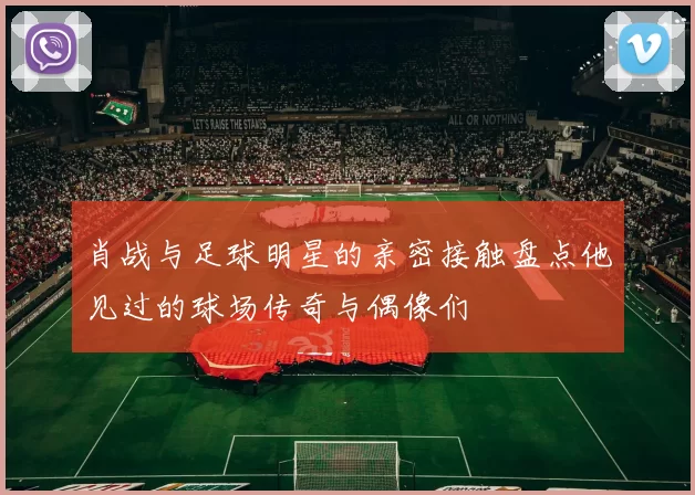 肖战与足球明星的亲密接触盘点他见过的球场传奇与偶像们
