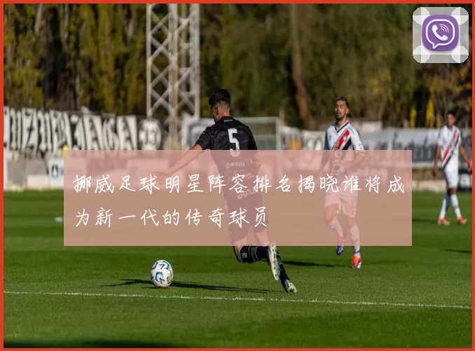 挪威足球明星阵容排名揭晓谁将成为新一代的传奇球员