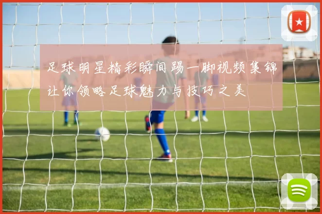 足球明星精彩瞬间踢一脚视频集锦让你领略足球魅力与技巧之美