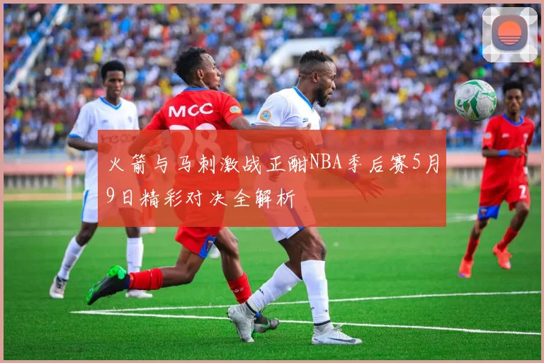 火箭与马刺激战正酣NBA季后赛5月9日精彩对决全解析