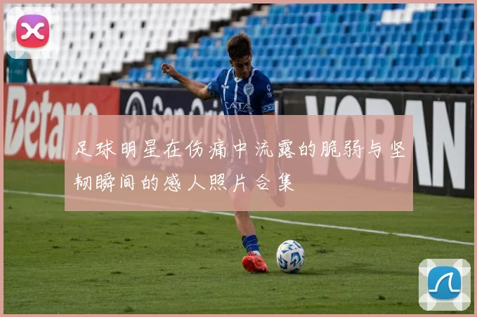 足球明星在伤痛中流露的脆弱与坚韧瞬间的感人照片合集