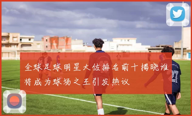 全球足球明星大佐排名前十揭晓谁将成为球场之王引发热议