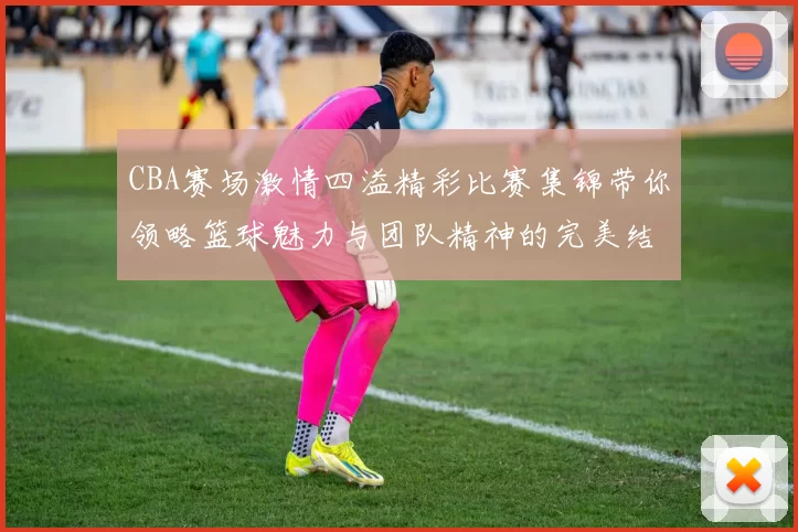 CBA赛场激情四溢精彩比赛集锦带你领略篮球魅力与团队精神的完美结合