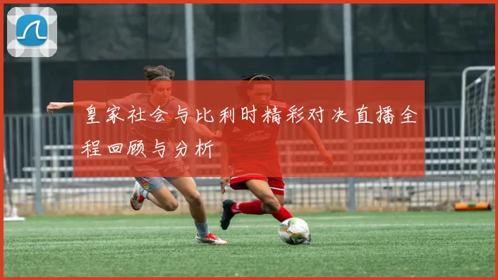 皇家社会与比利时精彩对决直播全程回顾与分析