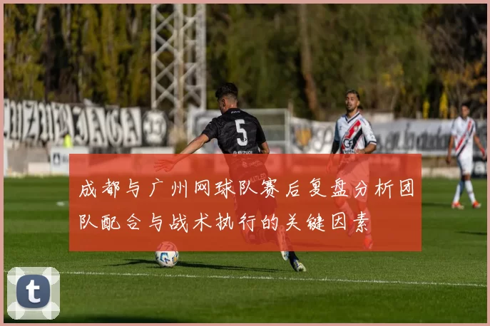 成都与广州网球队赛后复盘分析团队配合与战术执行的关键因素