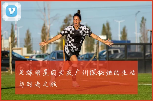 足球明星前女友广州探秘她的生活与时尚之旅