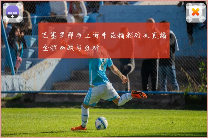 巴塞罗那与上海申花精彩对决直播全程回顾与分析