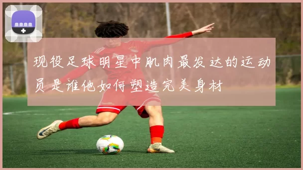 现役足球明星中肌肉最发达的运动员是谁他如何塑造完美身材