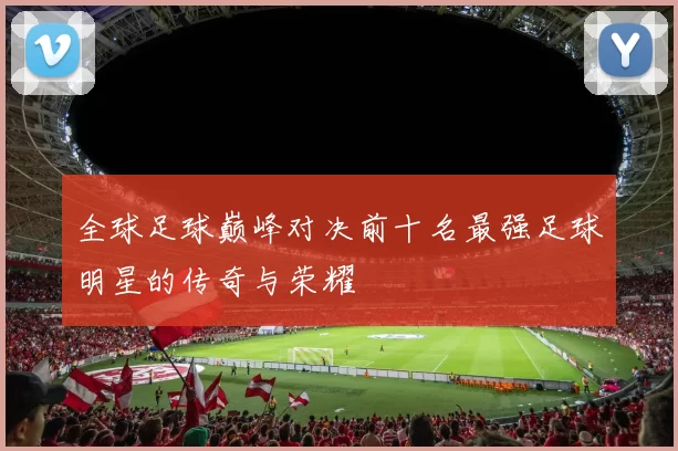 全球足球巅峰对决前十名最强足球明星的传奇与荣耀