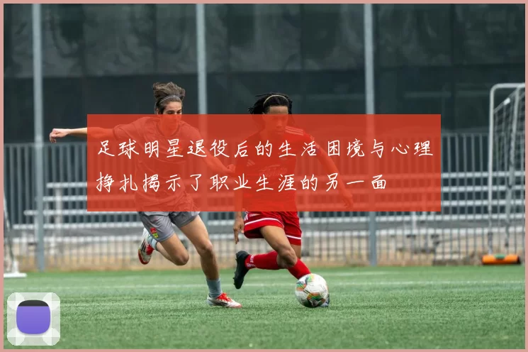 足球明星退役后的生活困境与心理挣扎揭示了职业生涯的另一面