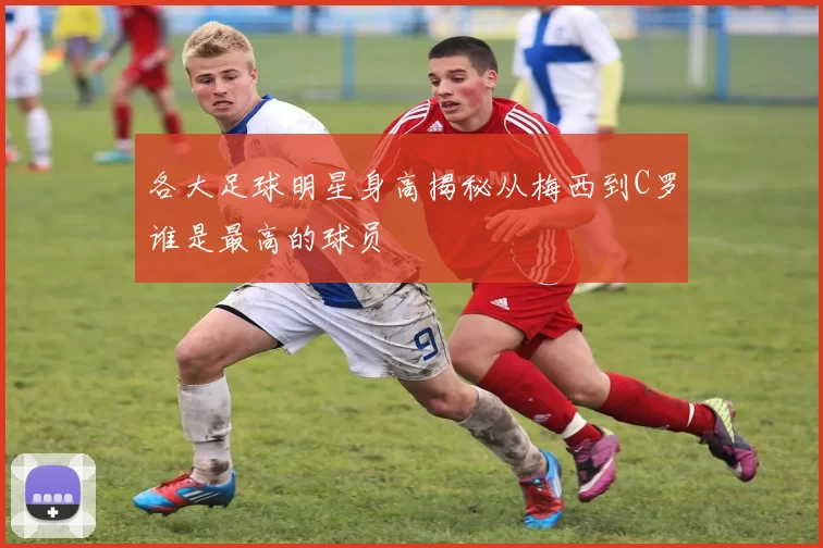 各大足球明星身高揭秘从梅西到C罗谁是最高的球员