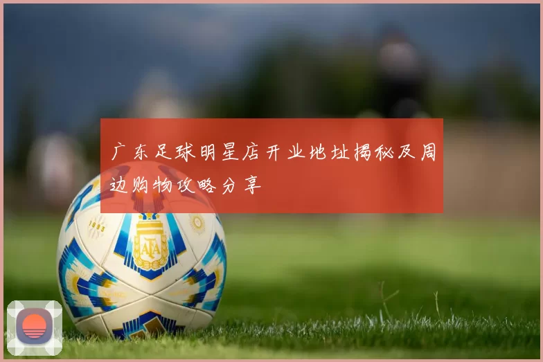 广东足球明星店开业地址揭秘及周边购物攻略分享