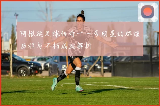 阿根廷足球传奇十一号明星的辉煌历程与不朽成就解析