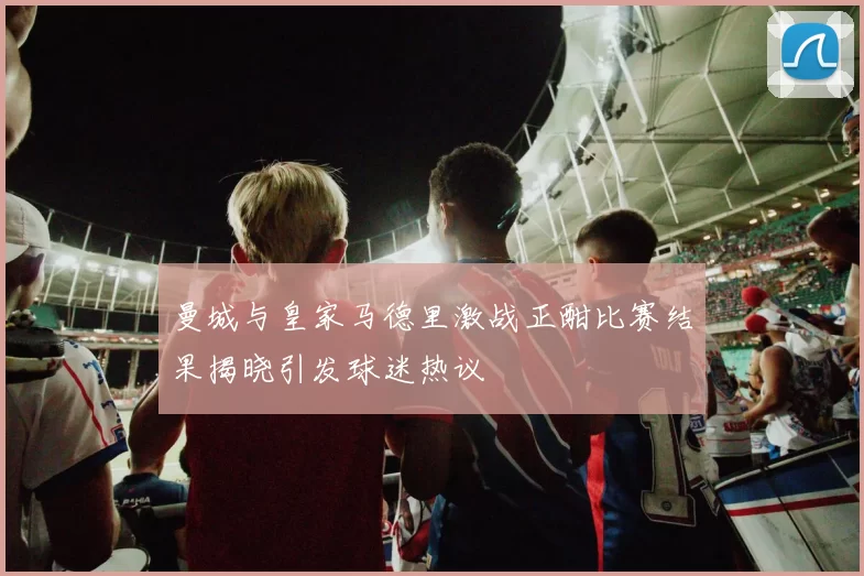曼城与皇家马德里激战正酣比赛结果揭晓引发球迷热议
