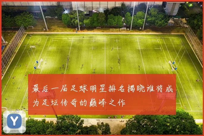 最后一届足球明星排名揭晓谁将成为足坛传奇的巅峰之作