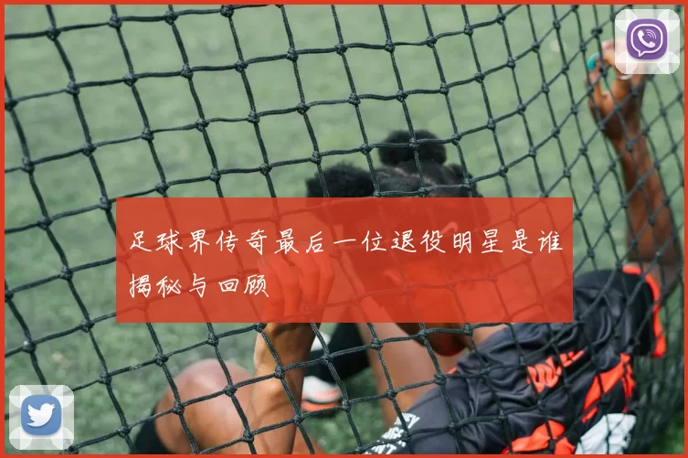 足球界传奇最后一位退役明星是谁揭秘与回顾