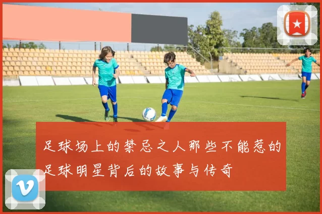 足球场上的禁忌之人那些不能惹的足球明星背后的故事与传奇