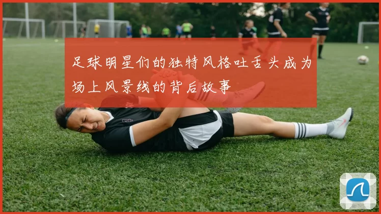 足球明星们的独特风格吐舌头成为场上风景线的背后故事