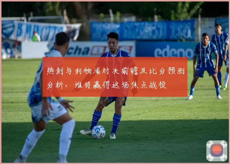 热刺与利物浦对决前瞻及比分预测分析，谁将赢得这场焦点战役