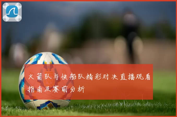 火箭队与快船队精彩对决直播观看指南及赛前分析