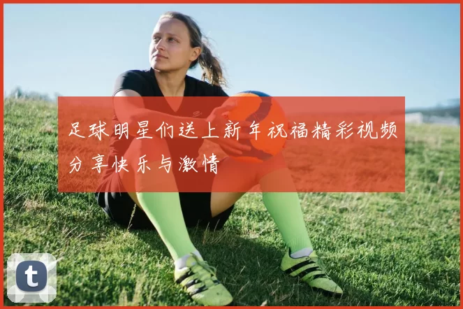 足球明星们送上新年祝福精彩视频分享快乐与激情