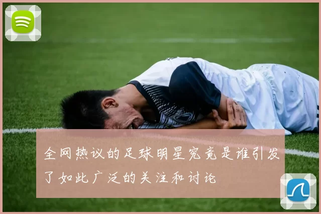 全网热议的足球明星究竟是谁引发了如此广泛的关注和讨论