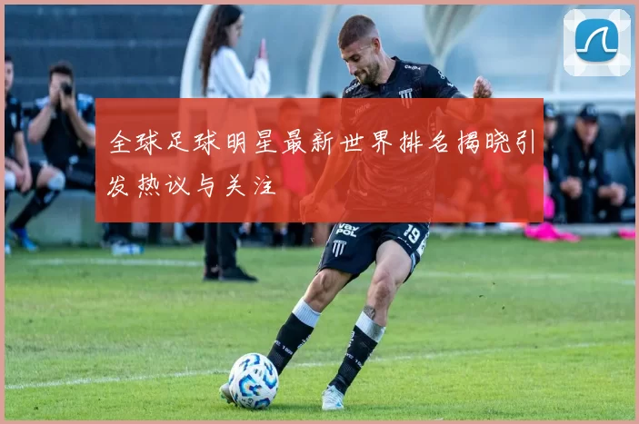 全球足球明星最新世界排名揭晓引发热议与关注