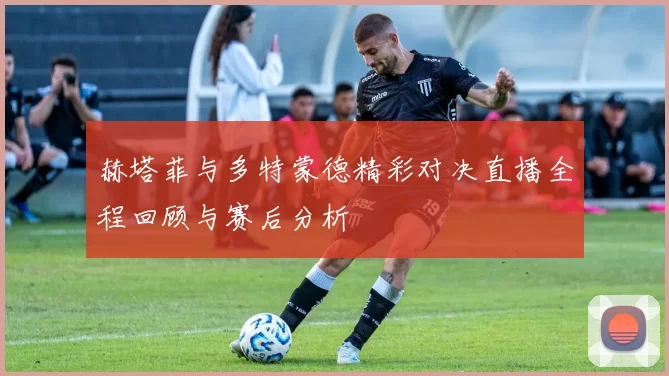 赫塔菲与多特蒙德精彩对决直播全程回顾与赛后分析