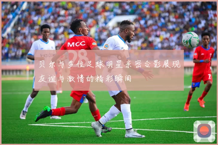 贝尔与多位足球明星亲密合影展现友谊与激情的精彩瞬间