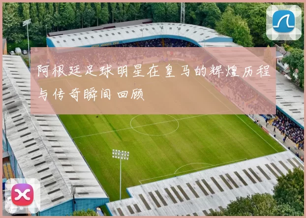 阿根廷足球明星在皇马的辉煌历程与传奇瞬间回顾