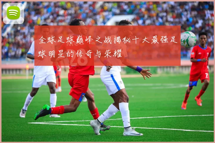 全球足球巅峰之战揭秘十大最强足球明星的传奇与荣耀
