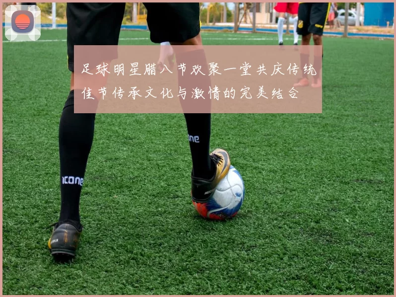 足球明星腊八节欢聚一堂共庆传统佳节传承文化与激情的完美结合