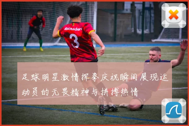 足球明星激情挥拳庆祝瞬间展现运动员的无畏精神与拼搏热情