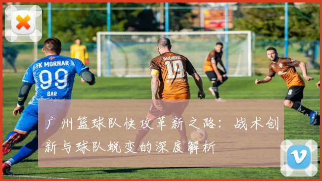 广州篮球队快攻革新之路：战术创新与球队蜕变的深度解析